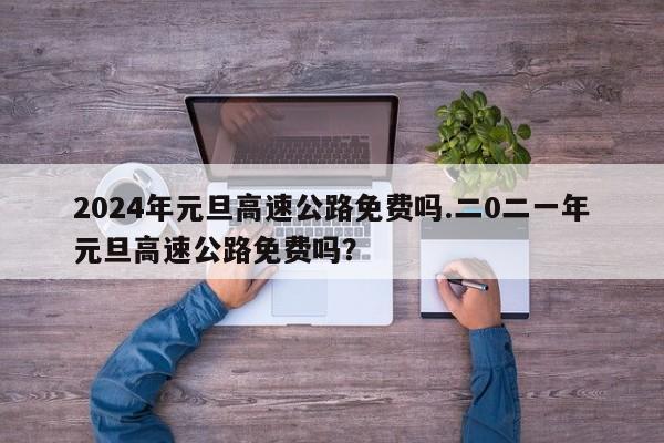 2024年元旦高速公路免费吗.二0二一年元旦高速公路免费吗?