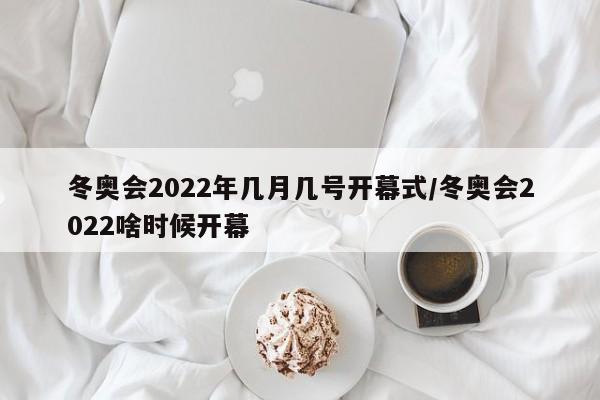冬奥会2022年几月几号开幕式/冬奥会2022啥时候开幕