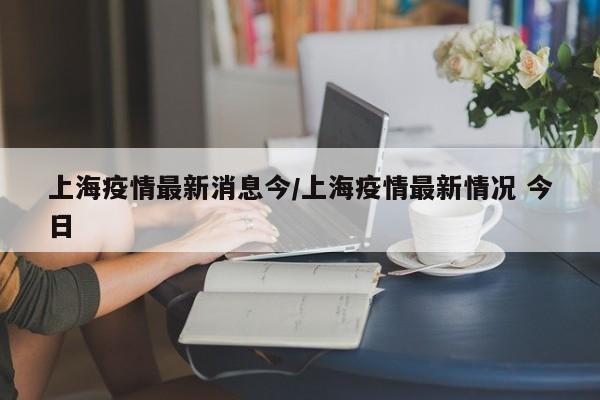 上海疫情最新消息今/上海疫情最新情况 今日