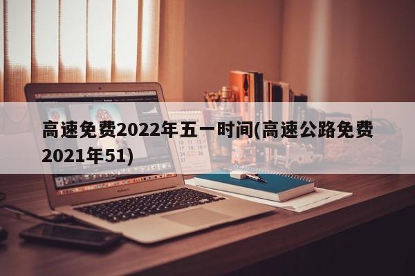 高速免费2022年五一时间(高速公路免费2021年51)