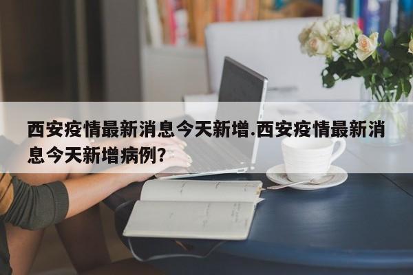 西安疫情最新消息今天新增.西安疫情最新消息今天新增病例?