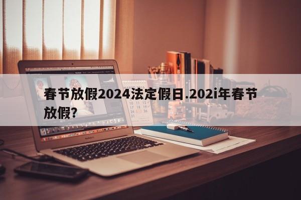 春节放假2024法定假日.202i年春节放假?