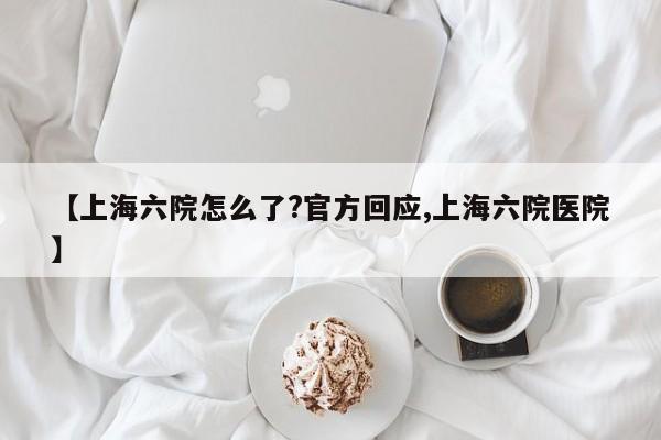 【上海六院怎么了?官方回应,上海六院医院】