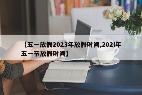 【五一放假2023年放假时间,202l年五一节放假时间】