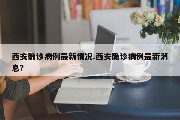 西安确诊病例最新情况.西安确诊病例最新消息?