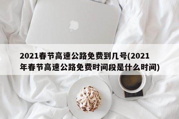 2021春节高速公路免费到几号(2021年春节高速公路免费时间段是什么时间)