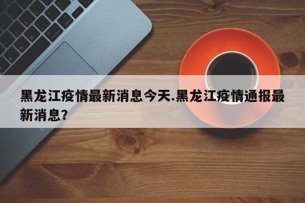 黑龙江疫情最新消息今天.黑龙江疫情通报最新消息?