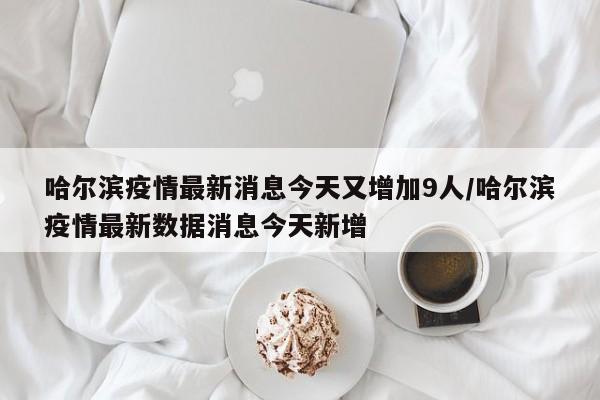 哈尔滨疫情最新消息今天又增加9人/哈尔滨疫情最新数据消息今天新增