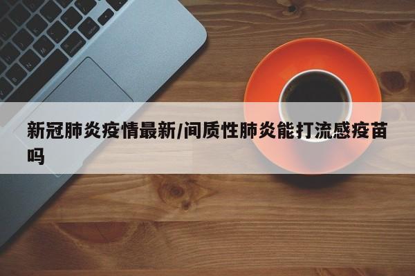 新冠肺炎疫情最新/间质性肺炎能打流感疫苗吗