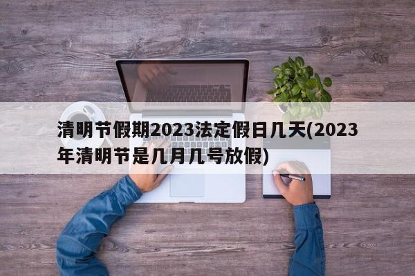 清明节假期2023法定假日几天(2023年清明节是几月几号放假)