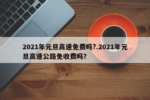 2021年元旦高速免费吗?.2021年元旦高速公路免收费吗?
