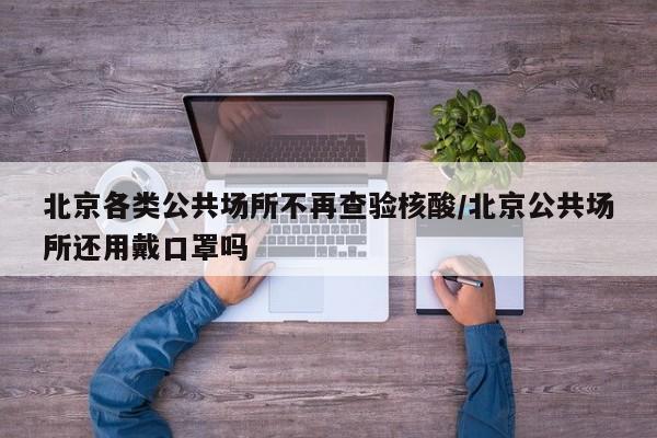 北京各类公共场所不再查验核酸/北京公共场所还用戴口罩吗