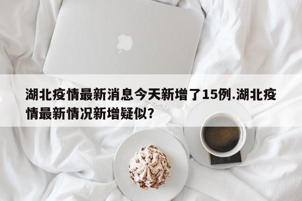 湖北疫情最新消息今天新增了15例.湖北疫情最新情况新增疑似?
