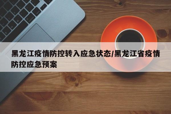 黑龙江疫情防控转入应急状态/黑龙江省疫情防控应急预案