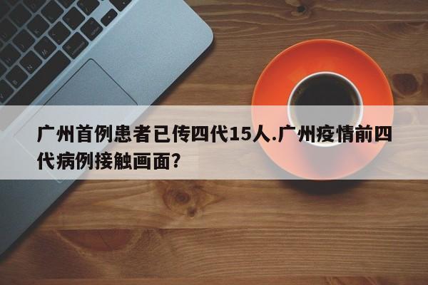 广州首例患者已传四代15人.广州疫情前四代病例接触画面?