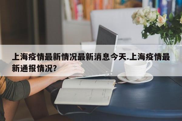 上海疫情最新情况最新消息今天.上海疫情最新通报情况?