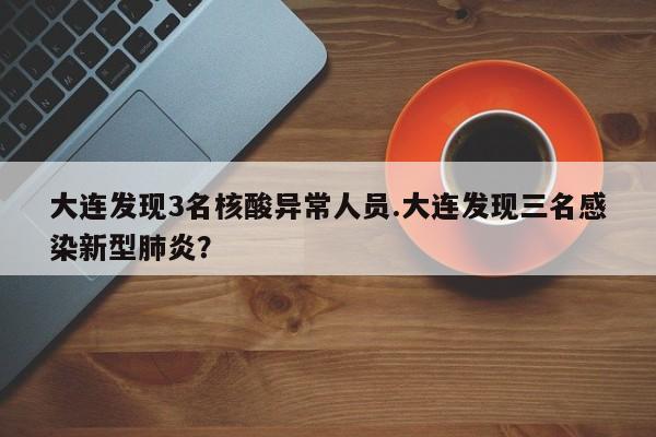 大连发现3名核酸异常人员.大连发现三名感染新型肺炎?