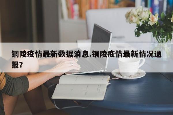 铜陵疫情最新数据消息.铜陵疫情最新情况通报?