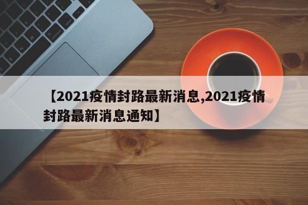 【2021疫情封路最新消息,2021疫情封路最新消息通知】