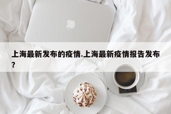 上海最新发布的疫情.上海最新疫情报告发布?