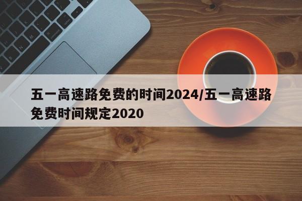 五一高速路免费的时间2024/五一高速路免费时间规定2020
