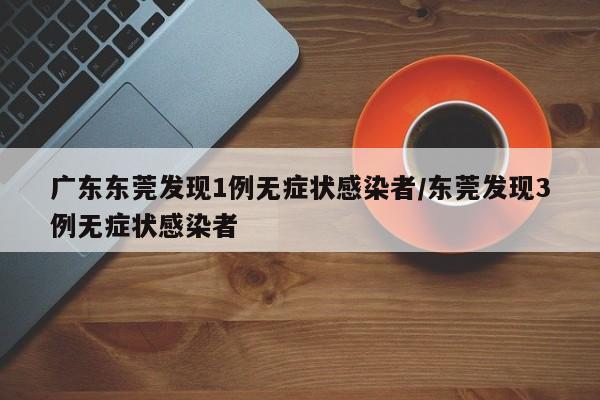 广东东莞发现1例无症状感染者/东莞发现3例无症状感染者