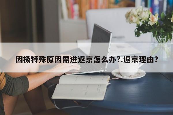 因极特殊原因需进返京怎么办?.返京理由?