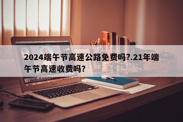 2024端午节高速公路免费吗?.21年端午节高速收费吗?