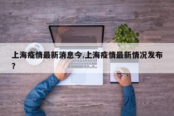 上海疫情最新消息今.上海疫情最新情况发布?