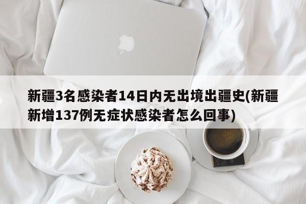 新疆3名感染者14日内无出境出疆史(新疆新增137例无症状感染者怎么回事)