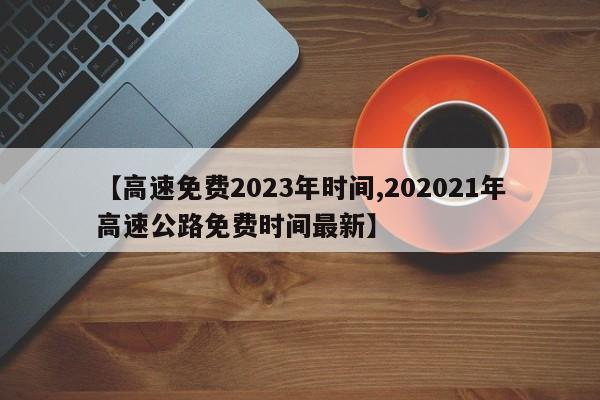 【高速免费2023年时间,202021年高速公路免费时间最新】