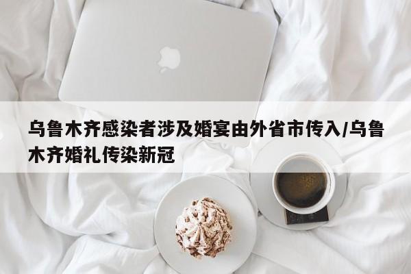 乌鲁木齐感染者涉及婚宴由外省市传入/乌鲁木齐婚礼传染新冠