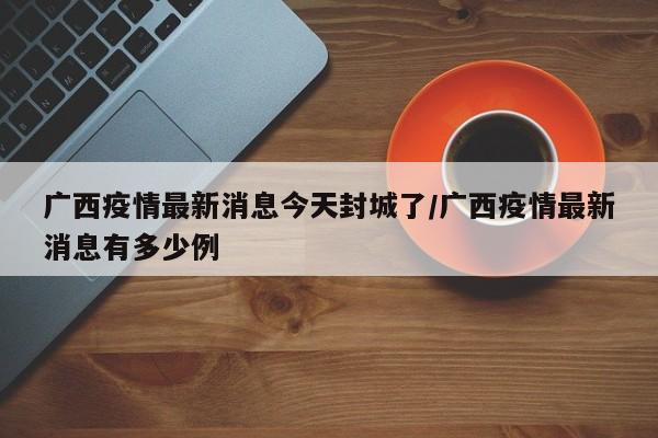 广西疫情最新消息今天封城了/广西疫情最新消息有多少例