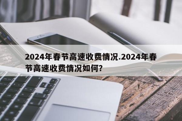 2024年春节高速收费情况.2024年春节高速收费情况如何?