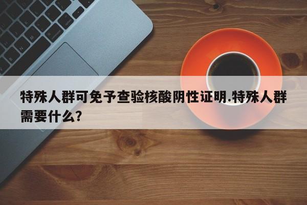 特殊人群可免予查验核酸阴性证明.特殊人群需要什么?