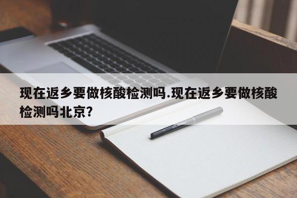 现在返乡要做核酸检测吗.现在返乡要做核酸检测吗北京?