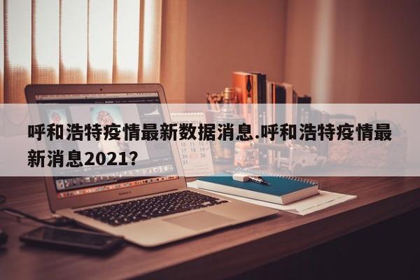 呼和浩特疫情最新数据消息.呼和浩特疫情最新消息2021?