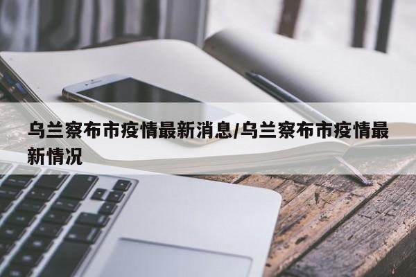 乌兰察布市疫情最新消息/乌兰察布市疫情最新情况