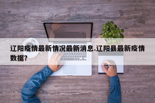 辽阳疫情最新情况最新消息.辽阳县最新疫情数据?