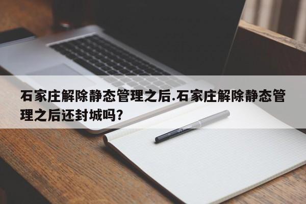 石家庄解除静态管理之后.石家庄解除静态管理之后还封城吗?