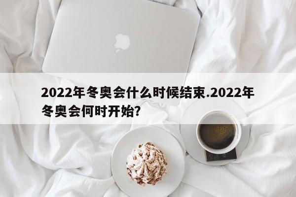 2022年冬奥会什么时候结束.2022年冬奥会何时开始?
