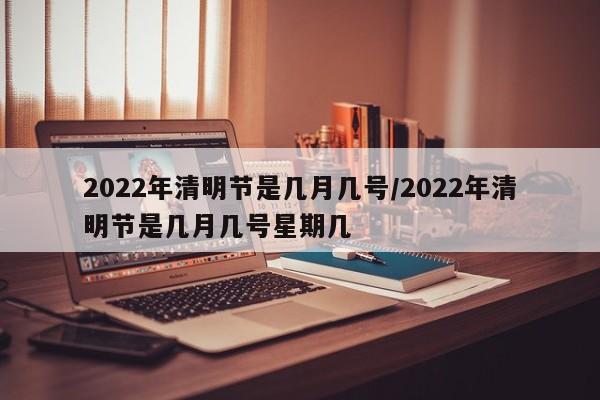 2022年清明节是几月几号/2022年清明节是几月几号星期几