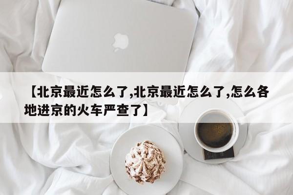 【北京最近怎么了,北京最近怎么了,怎么各地进京的火车严查了】