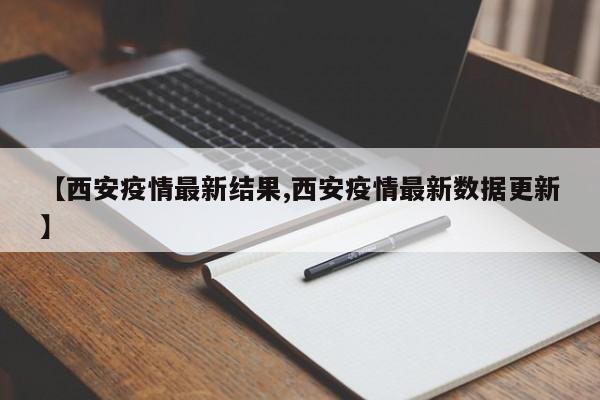 【西安疫情最新结果,西安疫情最新数据更新】