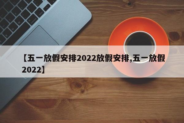 【五一放假安排2022放假安排,五一放假 2022】