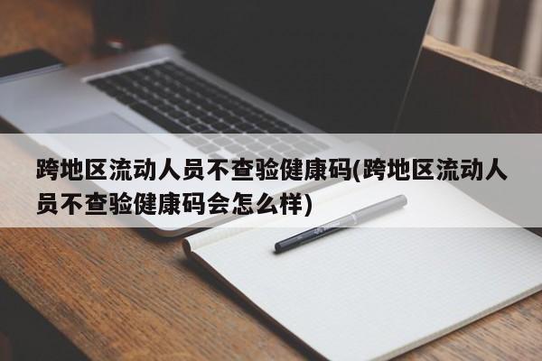 跨地区流动人员不查验健康码(跨地区流动人员不查验健康码会怎么样)