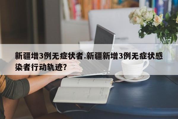 新疆增3例无症状者.新疆新增3例无症状感染者行动轨迹?