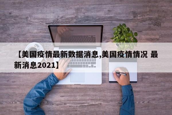 【美国疫情最新数据消息,美国疫情情况 最新消息2021】