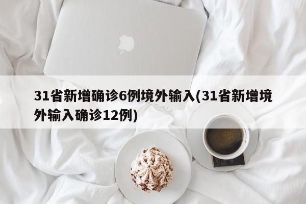 31省新增确诊6例境外输入(31省新增境外输入确诊12例)