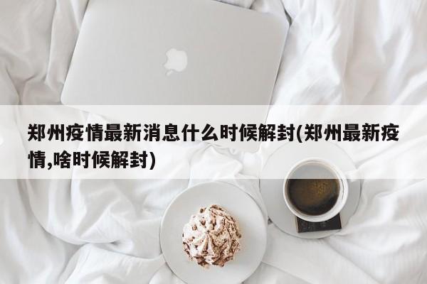 郑州疫情最新消息什么时候解封(郑州最新疫情,啥时候解封)